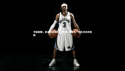 ng体育官方网站|中超前瞻，武汉德比白热化争榜首 海港与广州队对决冲连胜