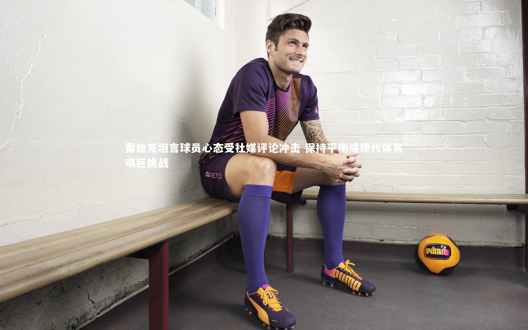 雷迪克坦言球员心态受社媒评论冲击 保持平衡成现代体育艰巨挑战